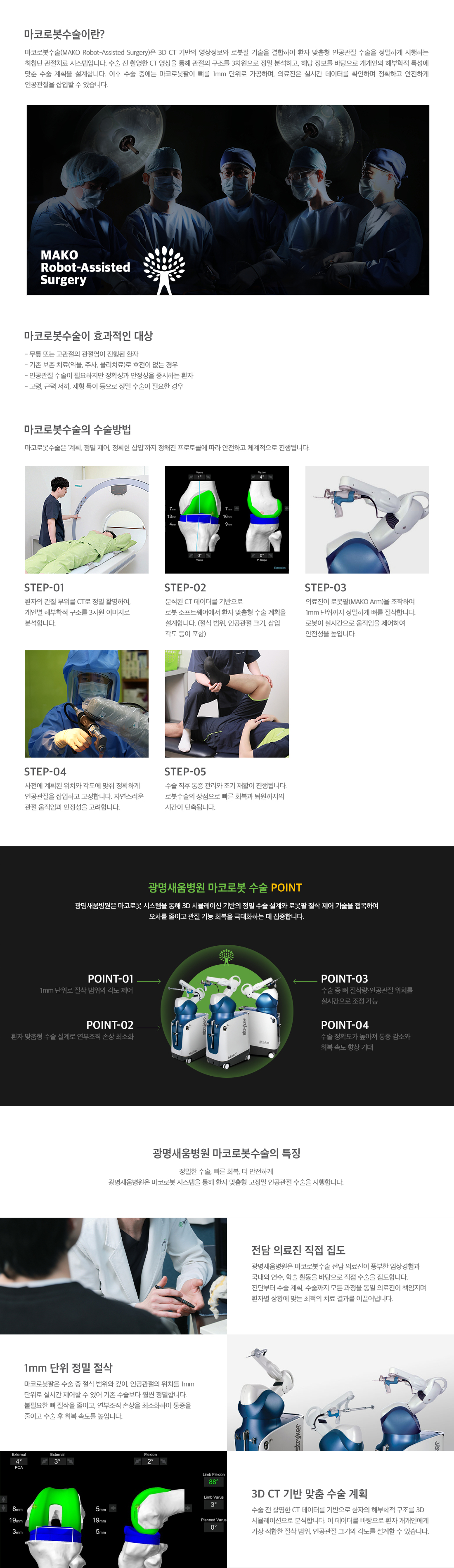 <h3>마코로봇수술이란</h3> <p>3D CT 기반의 영상정보와 로봇팔 기술을 결합하여 환자 맞춤형 인공관절 수술을 정밀하게 시행하는 최첨단 관절치료 시스템입니다. 수술 전 촬영한 CT 영상을 통해 관절의 구조를 3차원으로 정밀 분석하고, 해당 정보를 바탕으로 개개인의 해부학적 특성에 맞춘 수술 계획을 설계합니다. 이 수술은 무릎 또는 고관절의 관절염이 진행된 환자나 기존의 보존 치료로 호전이 없는 경우 효과적입니다.</p>