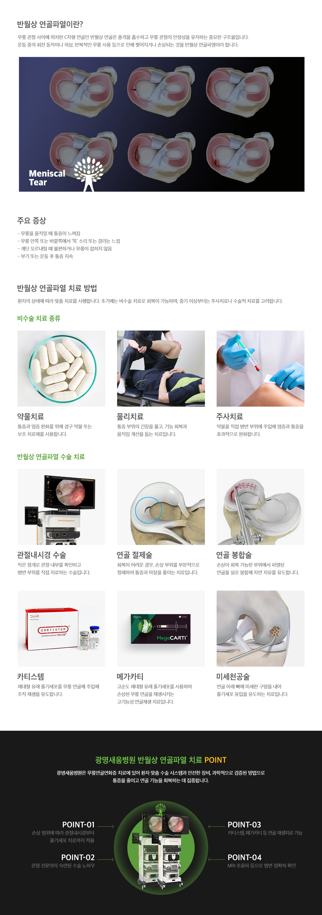 <h3>반월상 연골파열</h3> <p>무릎 관절 사이에 위치한 C자형 연골인 반월상 연골은 충격을 흡수하고 무릎 관절의 안정성을 유지하는 중요한 구조물로 운동 중의 회전 동작이나 외상, 반복적인 무릎 사용 등으로 인해 찢어지거나 손상되는 것을 말합니다. 주요 증상으로는 무릎을 움직일 때 통증이 느껴지고, 계단을 오르내릴 때 불편하거나 무릎이 접히지 않습니다. 치료 방법으로는 약물치료, 물리치료, 주사치료, 관절내시경 수술, 연골 절제술, 연골 봉합술, 카티스템, 메가카티, 미세천공술 등이 있습니다.</p>